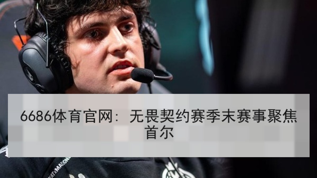 6686体育官网: 无畏契约赛季末赛事聚焦首尔
