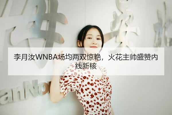 李月汝WNBA场均两双惊艳，火花主帅盛赞内线新核
