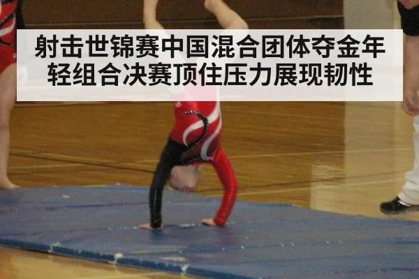 射击世锦赛中国混合团体夺金年轻组合决赛顶住压力展现韧性